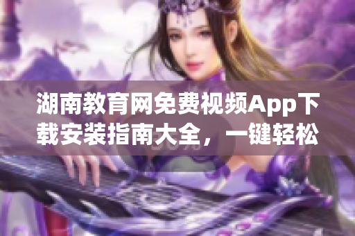 湖南教育網(wǎng)免費(fèi)視頻App下載安裝指南大全，一鍵輕松享受高清學(xué)習(xí)資源