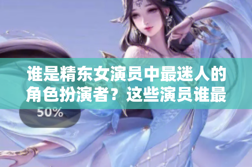 誰(shuí)是精東女演員中最迷人的角色扮演者？這些演員誰(shuí)最美？