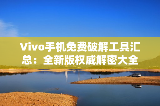 Vivo手機(jī)免費(fèi)破解工具匯總：全新版權(quán)威解密大全
