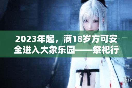 2023年起，滿18歲方可安全進(jìn)入大象樂園——祭祀行為準(zhǔn)入政策公布