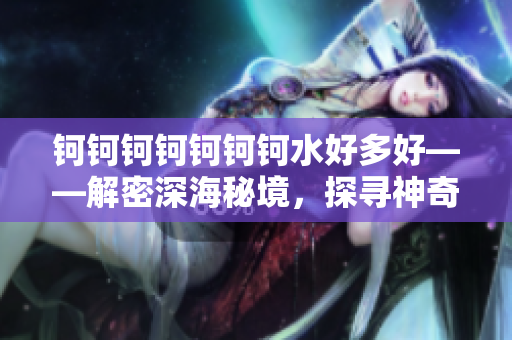 鈳鈳鈳鈳鈳鈳鈳水好多好——解密深海秘境，探尋神奇之謎