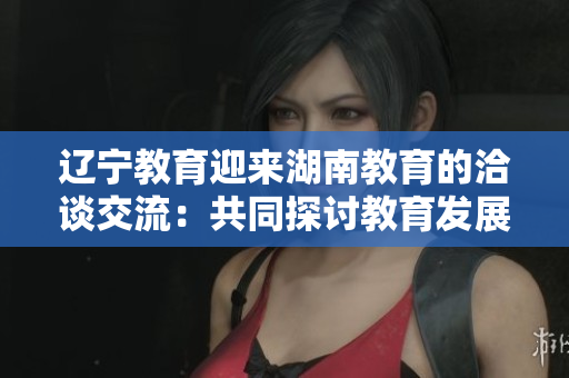 遼寧教育迎來湖南教育的洽談交流：共同探討教育發(fā)展與合作機(jī)遇