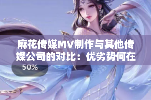 麻花傳媒MV制作與其他傳媒公司的對比：優(yōu)劣勢何在？