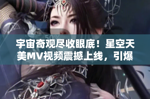 宇宙奇觀盡收眼底！星空天美MV視頻震撼上線，引爆視覺盛宴