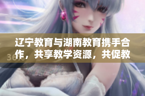 遼寧教育與湖南教育攜手合作，共享教學資源，共促教育發(fā)展