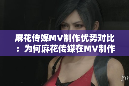 麻花傳媒MV制作優(yōu)勢(shì)對(duì)比：為何麻花傳媒在MV制作方面更勝一籌？