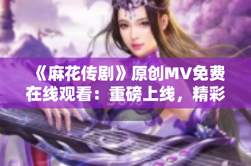 《麻花傳劇》原創(chuàng)MV免費(fèi)在線觀看：重磅上線，精彩劇情引爆全新視聽(tīng)盛宴