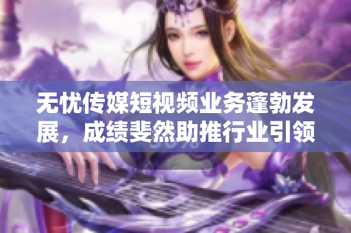 無(wú)憂傳媒短視頻業(yè)務(wù)蓬勃發(fā)展，成績(jī)斐然助推行業(yè)引領(lǐng)，成為領(lǐng)頭羊