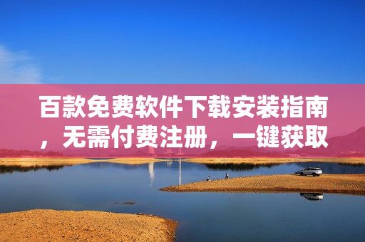 百款免費(fèi)軟件下載安裝指南，無(wú)需付費(fèi)注冊(cè)，一鍵獲取完整資源