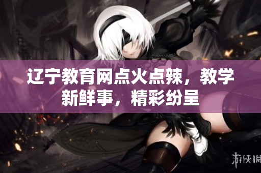 遼寧教育網(wǎng)點(diǎn)火點(diǎn)辣，教學(xué)新鮮事，精彩紛呈