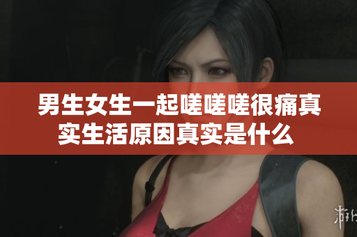 男生女生一起嗟嗟嗟很痛真實(shí)生活原因真實(shí)是什么 