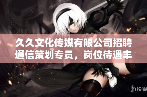 久久文化傳媒有限公司招聘通信策劃專員，崗位待遇豐厚，歡迎應(yīng)聘!