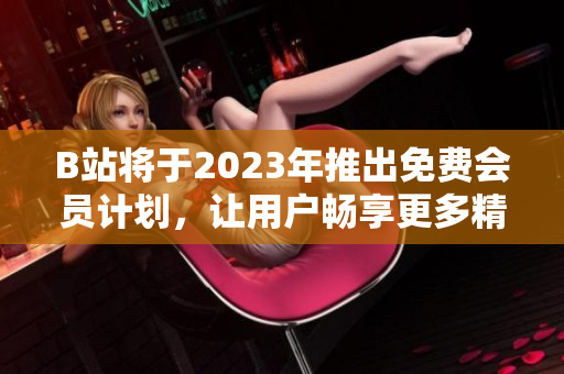 B站將于2023年推出免費(fèi)會(huì)員計(jì)劃，讓用戶暢享更多精彩內(nèi)容