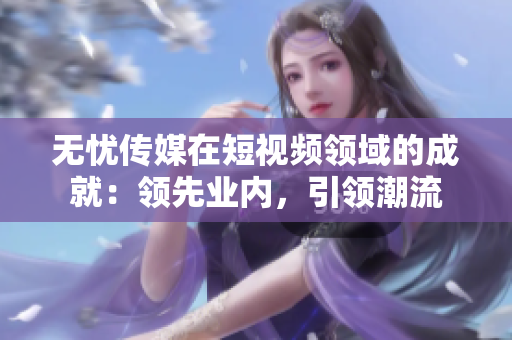 無憂傳媒在短視頻領域的成就：領先業(yè)內(nèi)，引領潮流