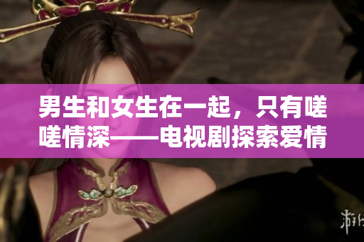 男生和女生在一起，只有嗟嗟情深——電視劇探索愛(ài)情與成長(zhǎng)的新維度