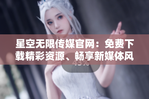 星空無限傳媒官網(wǎng)：免費(fèi)下載精彩資源、暢享新媒體風(fēng)采