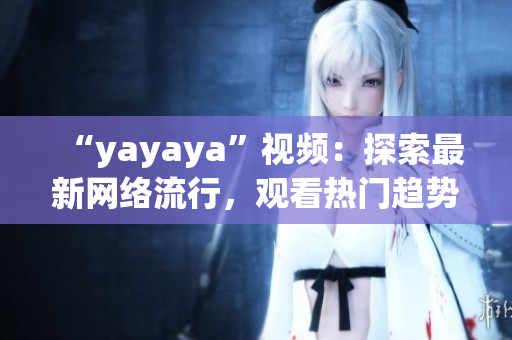 “yayaya”視頻：探索最新網(wǎng)絡(luò)流行，觀看熱門趨勢(shì)，了解最新娛樂資訊