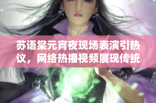 蘇語棠元宵夜現場表演引熱議，網絡熱播視頻展現傳統(tǒng)文化魅力