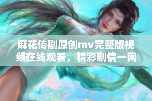 麻花傳劇原創(chuàng)mv完整版視頻在線觀看，精彩劇情一網打盡