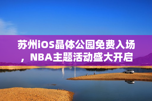 蘇州iOS晶體公園免費(fèi)入場(chǎng)，NBA主題活動(dòng)盛大開啟