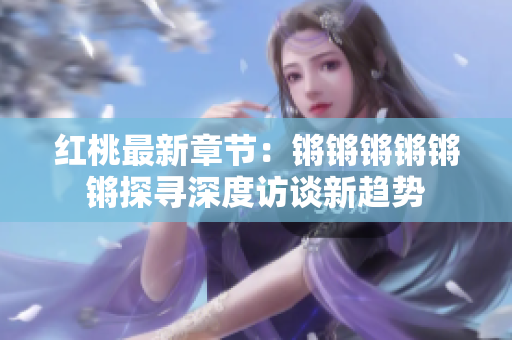 紅桃最新章節(jié)：鏘鏘鏘鏘鏘鏘探尋深度訪談新趨勢(shì)