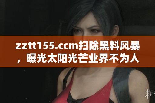 zztt155.ccm掃除黑料風(fēng)暴，曝光太陽(yáng)光芒業(yè)界不為人知事件