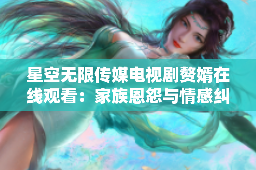 星空無限傳媒電視劇贅婿在線觀看：家族恩怨與情感糾葛的婚姻劇情