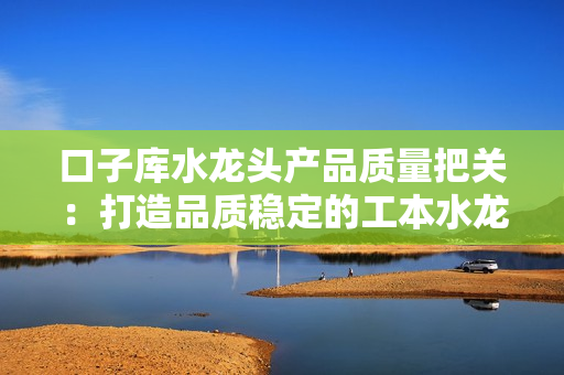 口子庫水龍頭產(chǎn)品質(zhì)量把關(guān)：打造品質(zhì)穩(wěn)定的工本水龍頭