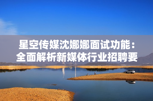 星空傳媒沈娜娜面試功能：全面解析新媒體行業(yè)招聘要求
