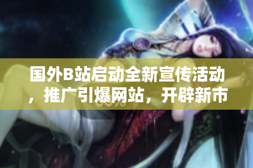 國(guó)外B站啟動(dòng)全新宣傳活動(dòng)，推廣引爆網(wǎng)站，開辟新市場(chǎng)