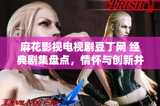 麻花影視電視劇豆丁網(wǎng) 經(jīng)典劇集盤點，情懷與創(chuàng)新并存