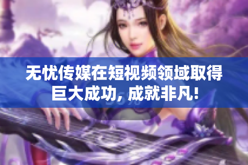 無憂傳媒在短視頻領(lǐng)域取得巨大成功, 成就非凡!