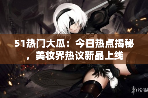 51熱門大瓜：今日熱點揭秘，美妝界熱議新品上線