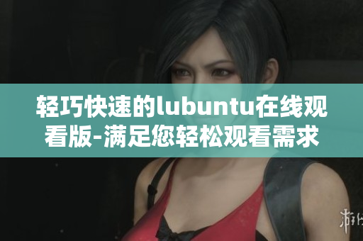 輕巧快速的lubuntu在線觀看版-滿足您輕松觀看需求