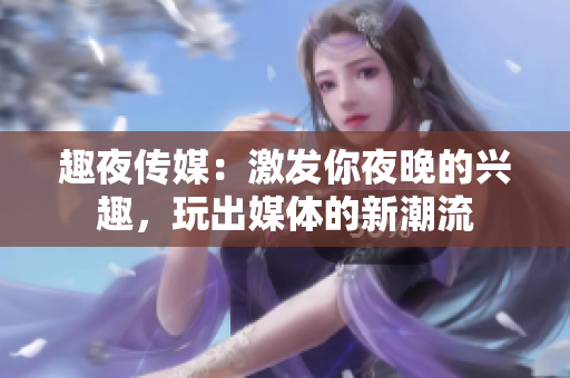 趣夜傳媒：激發(fā)你夜晚的興趣，玩出媒體的新潮流