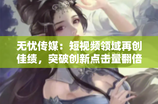 無憂傳媒：短視頻領(lǐng)域再創(chuàng)佳績，突破創(chuàng)新點擊量翻倍