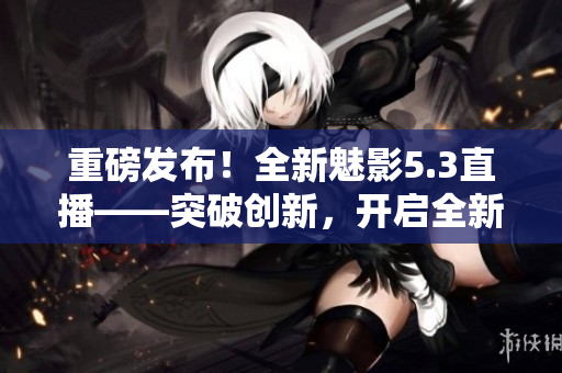 重磅發(fā)布！全新魅影5.3直播——突破創(chuàng)新，開啟全新視界