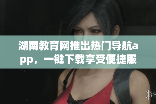 湖南教育網(wǎng)推出熱門導航app，一鍵下載享受便捷服務