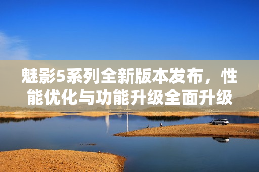 魅影5系列全新版本發(fā)布，性能優(yōu)化與功能升級全面升級