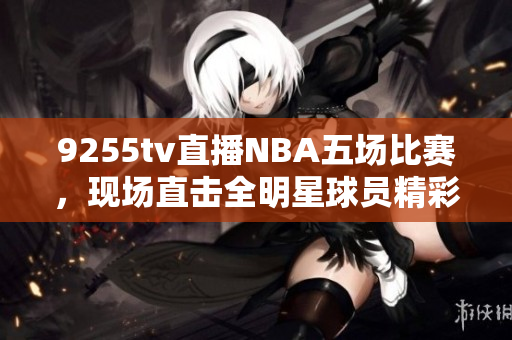 9255tv直播NBA五場比賽，現(xiàn)場直擊全明星球員精彩表現(xiàn)