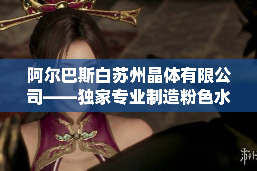 阿爾巴斯白蘇州晶體有限公司——獨(dú)家專業(yè)制造粉色水晶產(chǎn)品的領(lǐng)軍企業(yè)