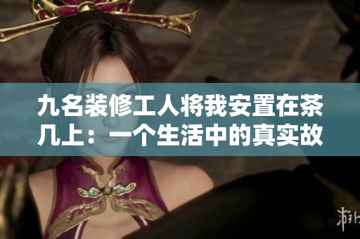 九名裝修工人將我安置在茶幾上：一個(gè)生活中的真實(shí)故事