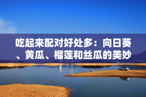 吃起來配對好處多：向日葵、黃瓜、榴蓮和絲瓜的美妙組合