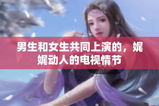 男生和女生共同上演的，娓娓動(dòng)人的電視情節(jié)