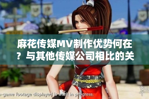 麻花傳媒MV制作優(yōu)勢何在？與其他傳媒公司相比的關(guān)鍵差異揭秘!