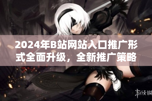 2024年B站網(wǎng)站入口推廣形式全面升級(jí)，全新推廣策略揭秘