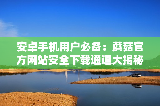 安卓手機(jī)用戶必備：蘑菇官方網(wǎng)站安全下載通道大揭秘！下載最新版本無(wú)障礙！