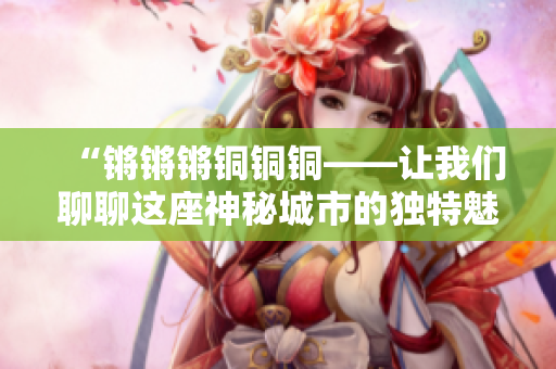 “鏘鏘鏘銅銅銅——讓我們聊聊這座神秘城市的獨(dú)特魅力”