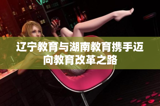 遼寧教育與湖南教育攜手邁向教育改革之路