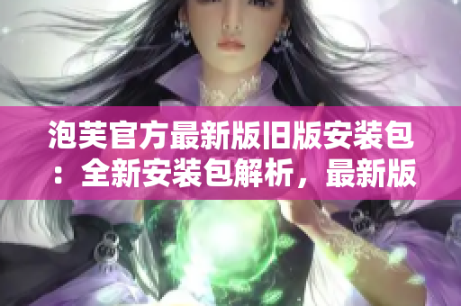 泡芙官方最新版舊版安裝包：全新安裝包解析，最新版本應(yīng)用推薦